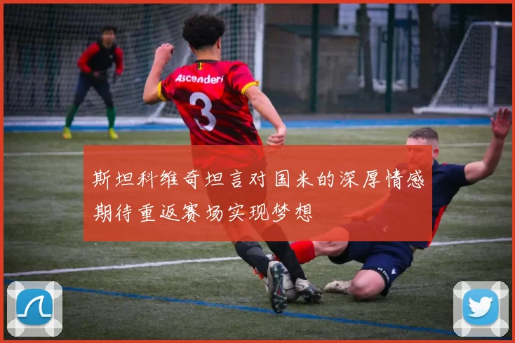 斯坦科维奇坦言对国米的深厚情感期待重返赛场实现梦想