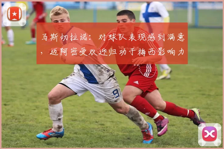 马斯切拉诺：对球队表现感到满意，迈阿密受欢迎归功于梅西影响力