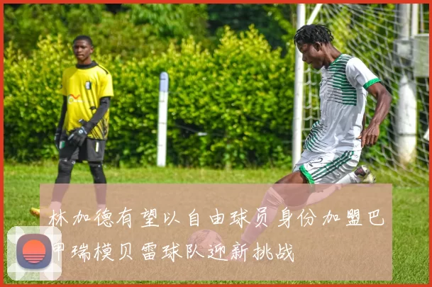 林加德有望以自由球员身份加盟巴甲瑞模贝雷球队迎新挑战